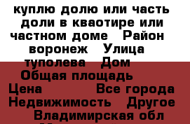 куплю долю или часть доли в кваотире или частном доме › Район ­ воронеж › Улица ­ туполева › Дом ­ 1 › Общая площадь ­ 2 › Цена ­ 1 000 - Все города Недвижимость » Другое   . Владимирская обл.,Муромский р-н